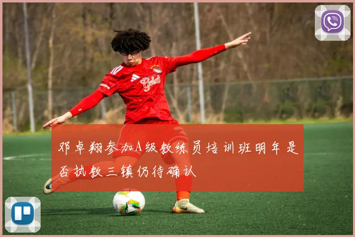 邓卓翔参加A级教练员培训班明年是否执教三镇仍待确认