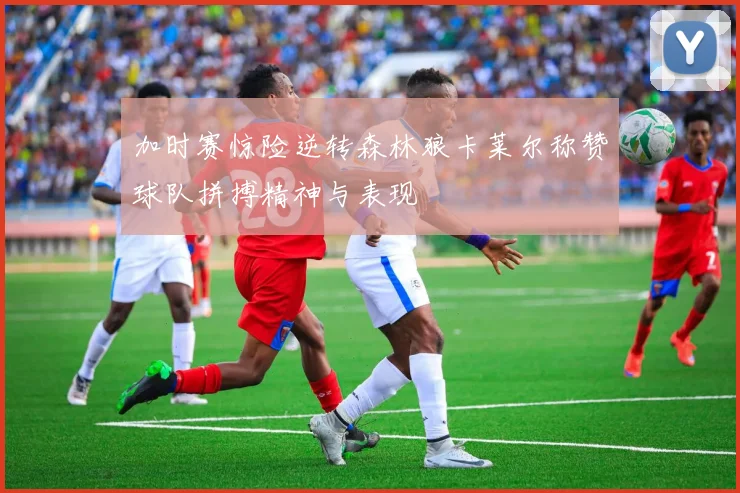 加时赛惊险逆转森林狼卡莱尔称赞球队拼搏精神与表现