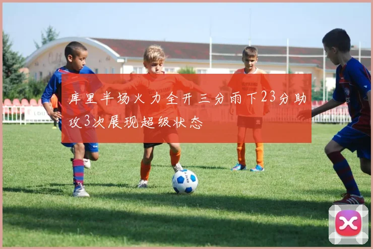 库里半场火力全开三分雨下23分助攻3次展现超级状态