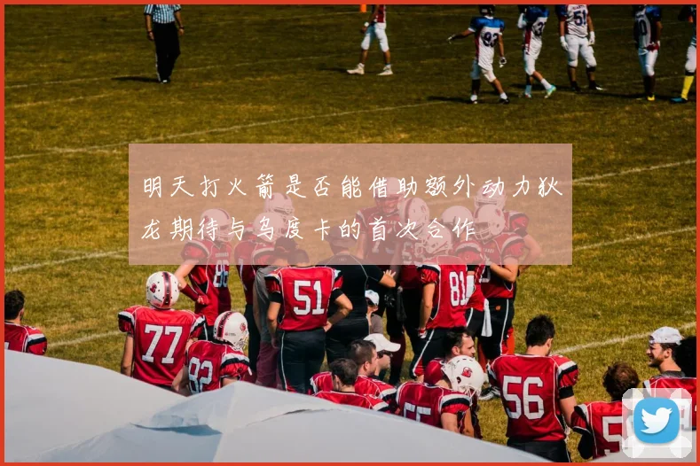 明天打火箭是否能借助额外动力狄龙期待与乌度卡的首次合作