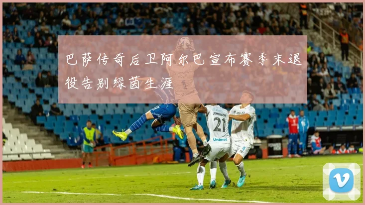 巴萨传奇后卫阿尔巴宣布赛季末退役告别绿茵生涯