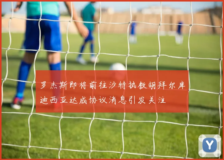 罗杰斯即将前往沙特执教胡拜尔库迪西亚达成协议消息引发关注