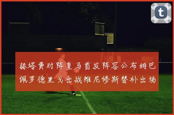 赫塔费对阵皇马首发阵容公布姆巴佩罗德里戈出战维尼修斯替补出场