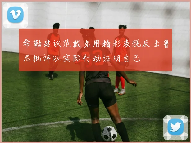 希勒建议范戴克用精彩表现反击鲁尼批评以实际行动证明自己