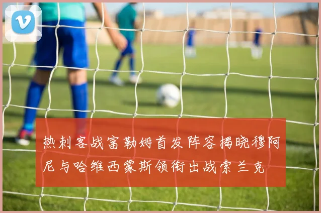 热刺客战富勒姆首发阵容揭晓穆阿尼与哈维西蒙斯领衔出战索兰克