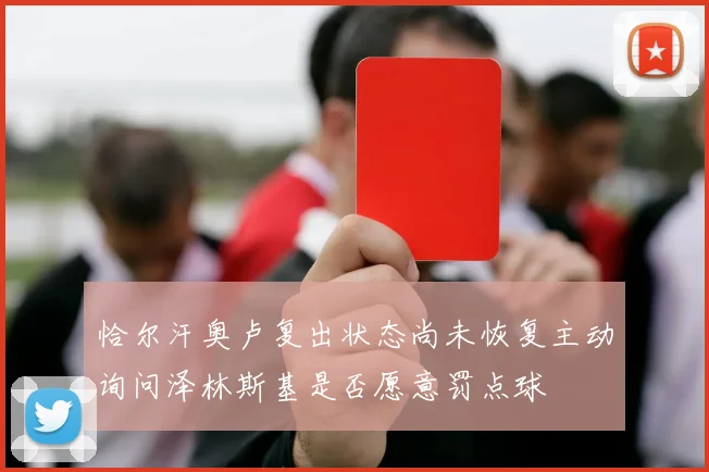 恰尔汗奥卢复出状态尚未恢复主动询问泽林斯基是否愿意罚点球