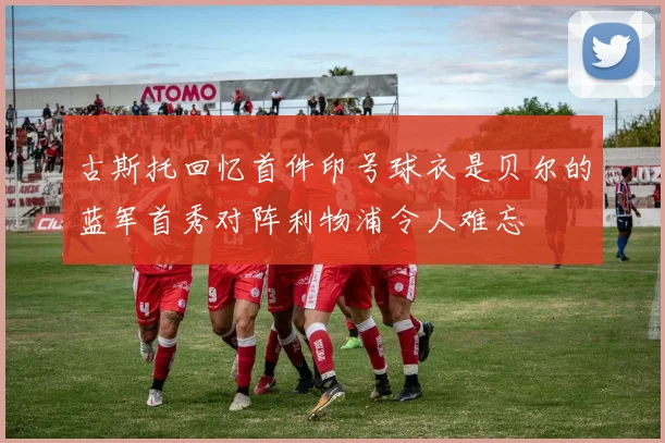 古斯托回忆首件印号球衣是贝尔的蓝军首秀对阵利物浦令人难忘