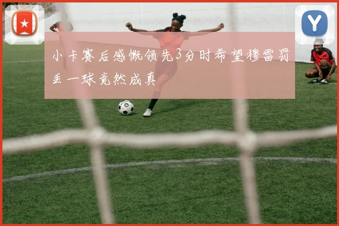 小卡赛后感慨领先3分时希望穆雷罚丢一球竟然成真