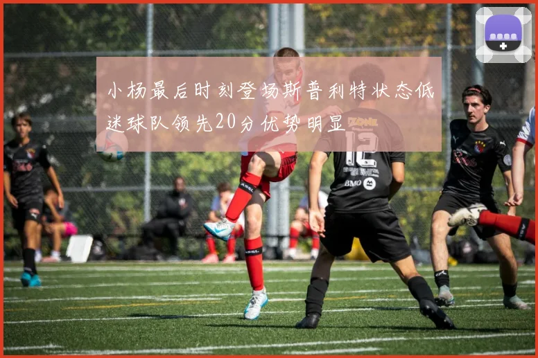 小杨最后时刻登场斯普利特状态低迷球队领先20分优势明显