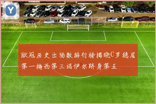 欧冠历史出场数排行榜揭晓C罗稳居第一梅西第三诺伊尔跻身第五