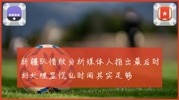 新疆队惜败分析媒体人指出最后时刻处理显慌乱时间其实足够
