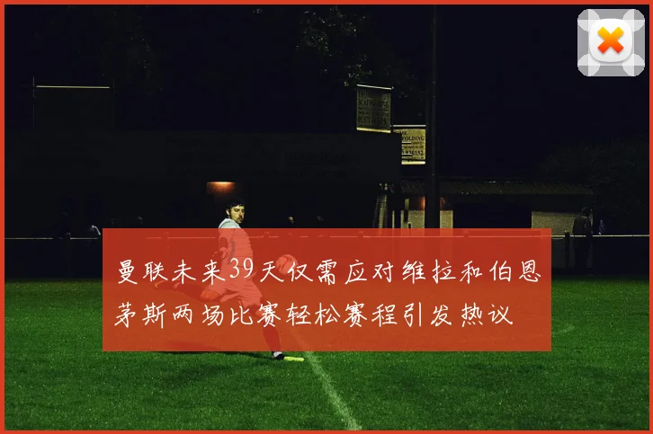 曼联未来39天仅需应对维拉和伯恩茅斯两场比赛轻松赛程引发热议