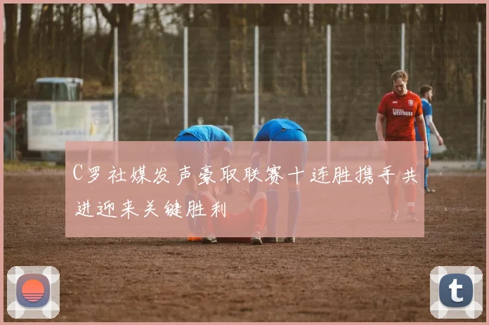 C罗社媒发声豪取联赛十连胜携手共进迎来关键胜利