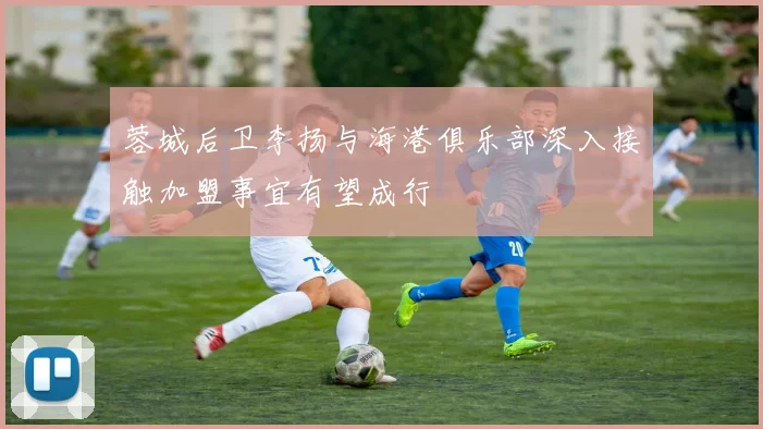 蓉城后卫李扬与海港俱乐部深入接触加盟事宜有望成行