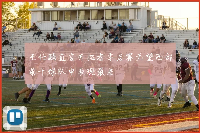 王仕鹏直言开拓者季后赛无望西部前十球队中表现最差
