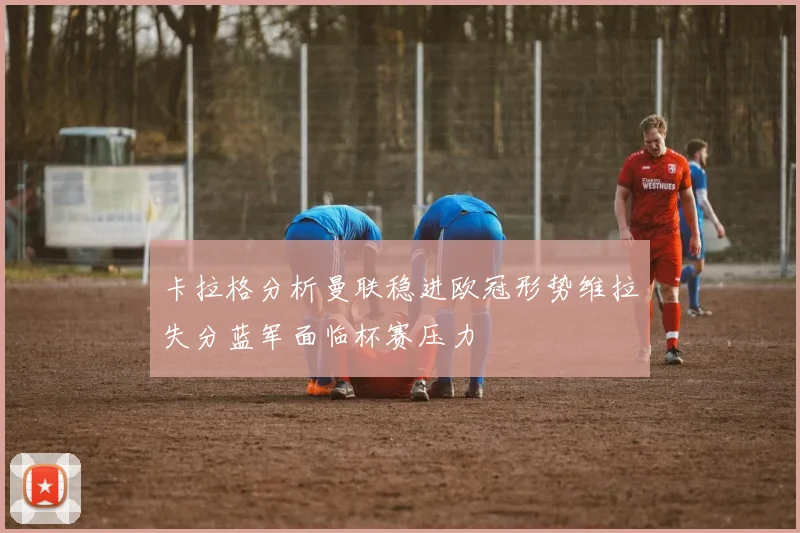 卡拉格分析曼联稳进欧冠形势维拉失分蓝军面临杯赛压力