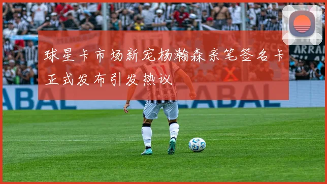 球星卡市场新宠杨瀚森亲笔签名卡正式发布引发热议