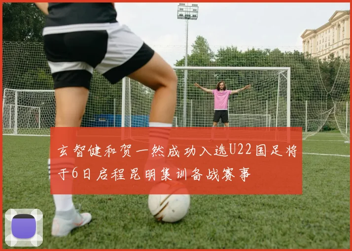 玄智健和贺一然成功入选U22国足将于6日启程昆明集训备战赛事